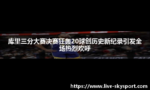 库里三分大赛决赛狂轰20球创历史新纪录引发全场热烈欢呼