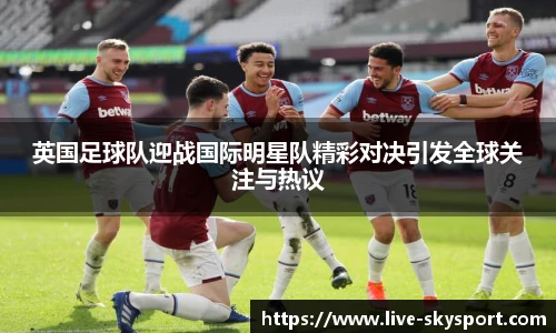 英国足球队迎战国际明星队精彩对决引发全球关注与热议